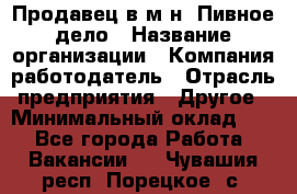 Продавец в м-н "Пивное дело › Название организации ­ Компания-работодатель › Отрасль предприятия ­ Другое › Минимальный оклад ­ 1 - Все города Работа » Вакансии   . Чувашия респ.,Порецкое. с.